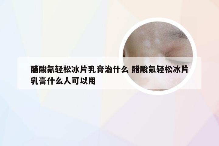 醋酸氟轻松冰片乳膏治什么 醋酸氟轻松冰片乳膏什么人可以用