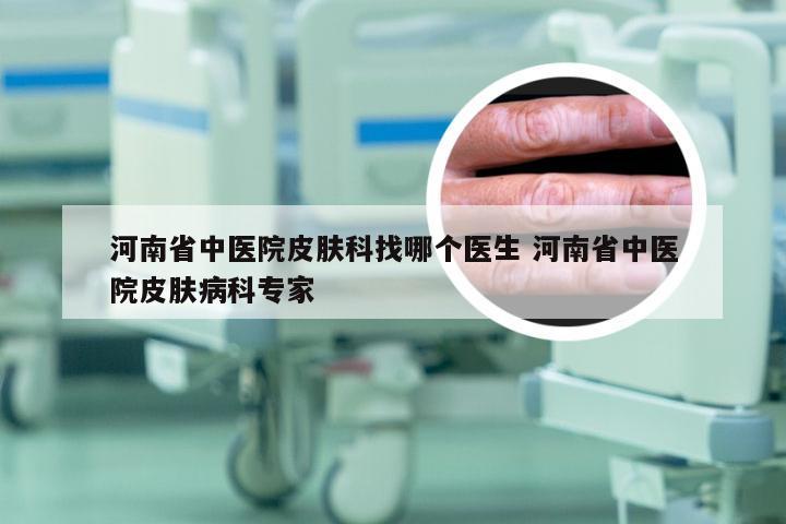 河南省中医院皮肤科找哪个医生 河南省中医院皮肤病科专家