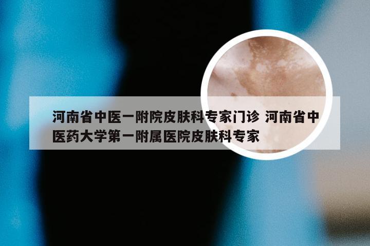 河南省中医一附院皮肤科专家门诊 河南省中医药大学第一附属医院皮肤科专家