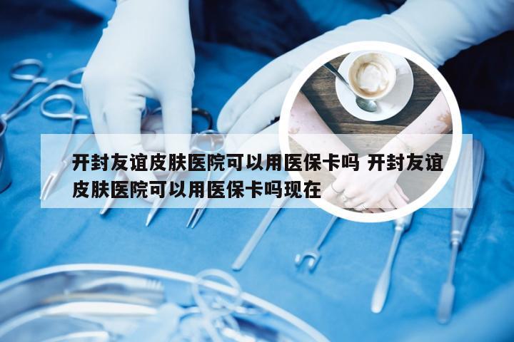 开封友谊皮肤医院可以用医保卡吗 开封友谊皮肤医院可以用医保卡吗现在