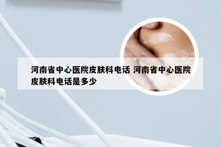 河南省中心医院皮肤科电话 河南省中心医院皮肤科电话是多少