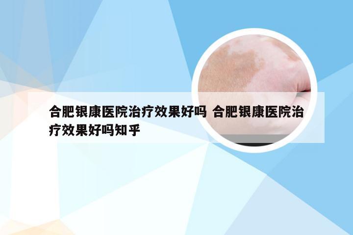 合肥银康医院治疗效果好吗 合肥银康医院治疗效果好吗知乎