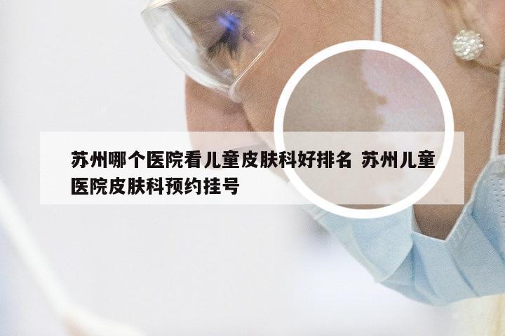 苏州哪个医院看儿童皮肤科好排名 苏州儿童医院皮肤科预约挂号