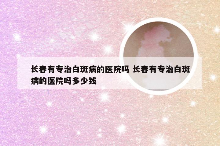 长春有专治白斑病的医院吗 长春有专治白斑病的医院吗多少钱