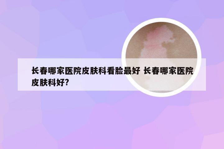 长春哪家医院皮肤科看脸最好 长春哪家医院皮肤科好?