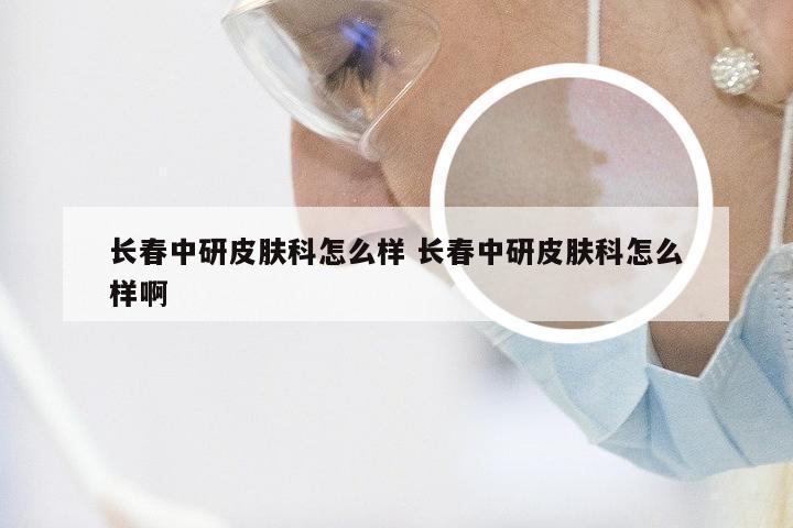 长春中研皮肤科怎么样 长春中研皮肤科怎么样啊