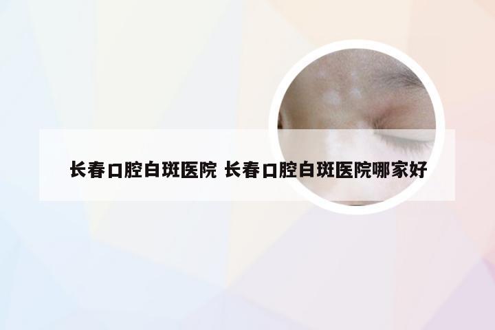 长春口腔白斑医院 长春口腔白斑医院哪家好