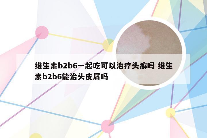 维生素b2b6一起吃可以治疗头癣吗 维生素b2b6能治头皮屑吗