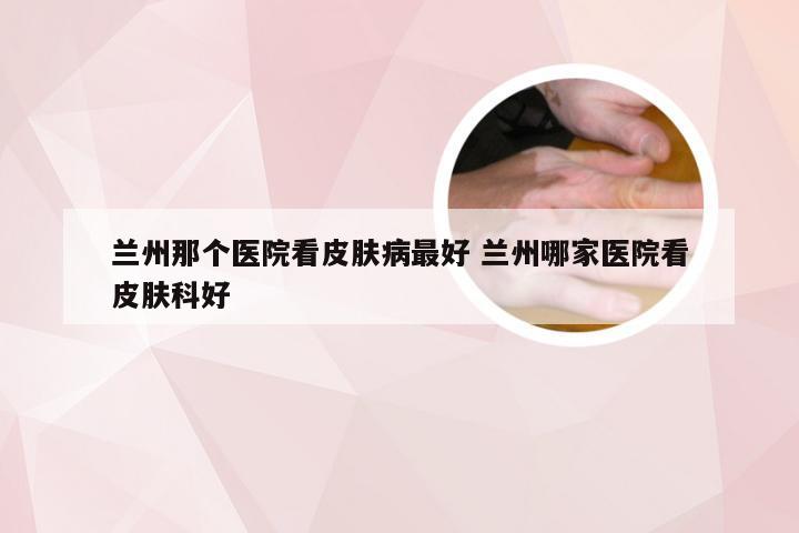 兰州那个医院看皮肤病最好 兰州哪家医院看皮肤科好