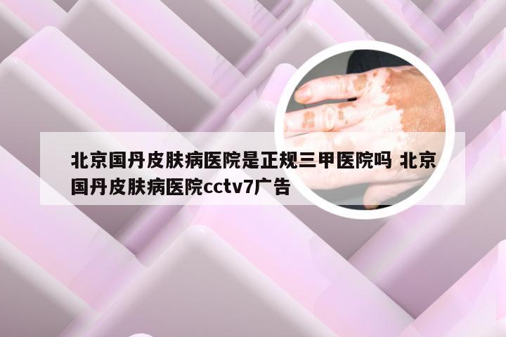 北京国丹皮肤病医院是正规三甲医院吗 北京国丹皮肤病医院cctv7广告