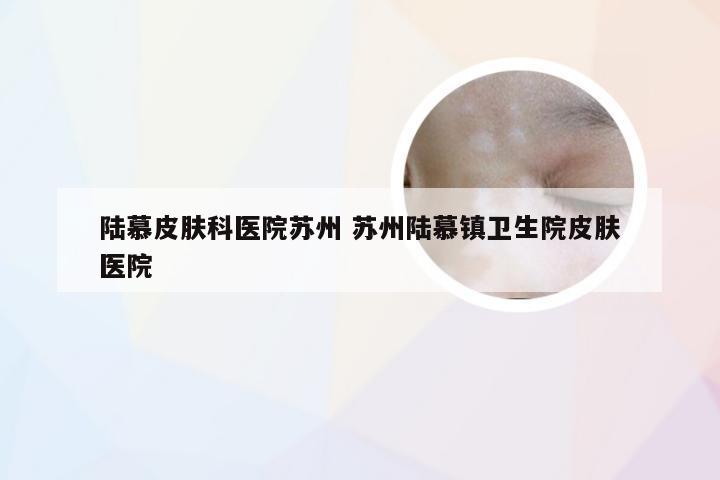 陆慕皮肤科医院苏州 苏州陆慕镇卫生院皮肤医院