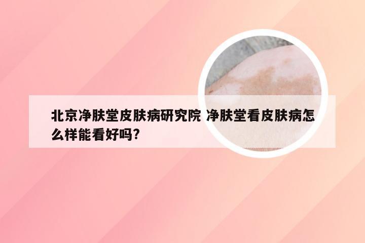 北京净肤堂皮肤病研究院 净肤堂看皮肤病怎么样能看好吗?