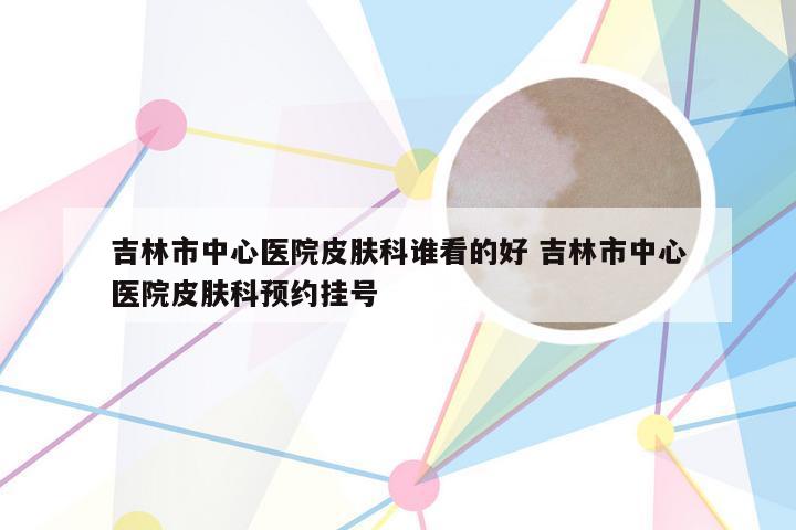 吉林市中心医院皮肤科谁看的好 吉林市中心医院皮肤科预约挂号