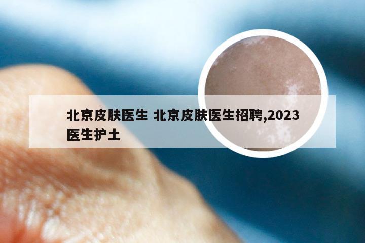 北京皮肤医生 北京皮肤医生招聘,2023医生护土