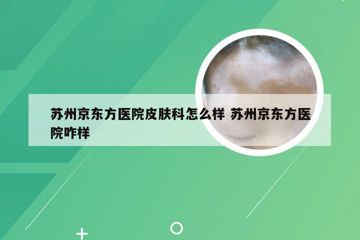 苏州京东方医院皮肤科怎么样 苏州京东方医院咋样