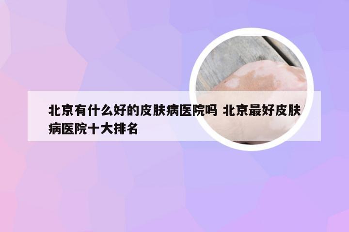 北京有什么好的皮肤病医院吗 北京最好皮肤病医院十大排名