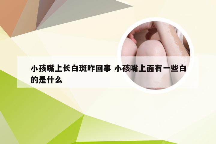 小孩嘴上长白斑咋回事 小孩嘴上面有一些白的是什么