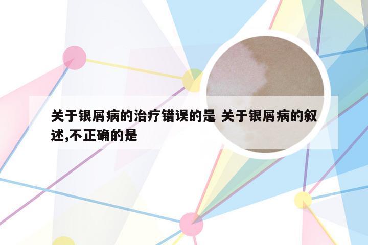 关于银屑病的治疗错误的是 关于银屑病的叙述,不正确的是