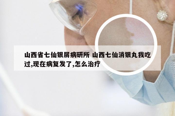 山西省七仙银屑病研所 山西七仙消银丸我吃过,现在病复发了,怎么治疗