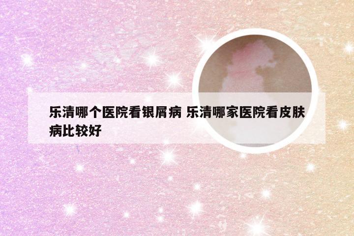 乐清哪个医院看银屑病 乐清哪家医院看皮肤病比较好