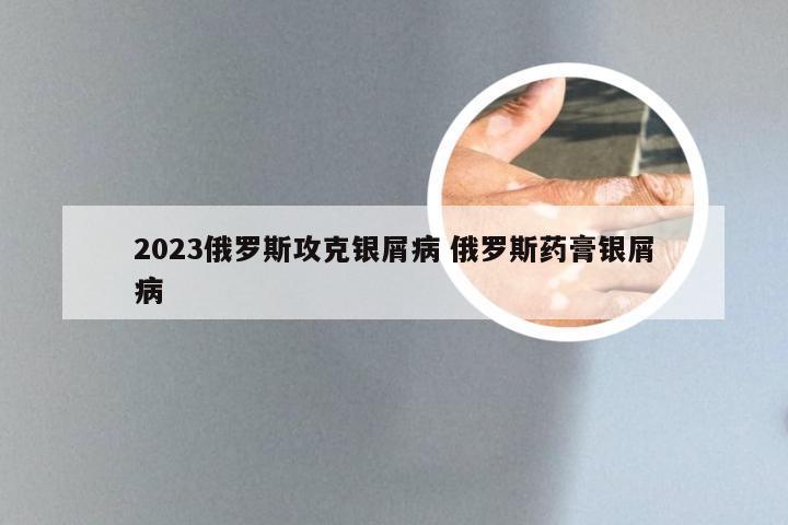 2023俄罗斯攻克银屑病 俄罗斯药膏银屑病