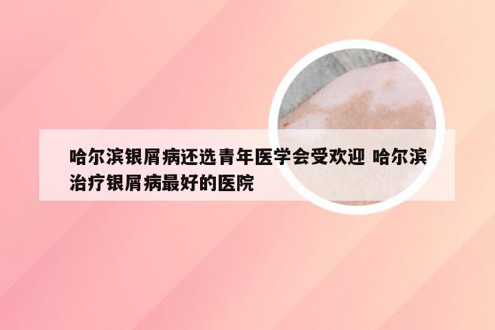 哈尔滨银屑病还选青年医学会受欢迎 哈尔滨治疗银屑病最好的医院