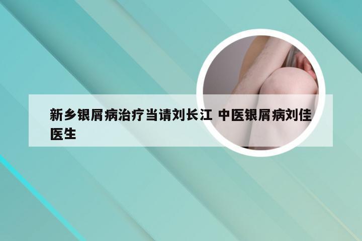 新乡银屑病治疗当请刘长江 中医银屑病刘佳医生