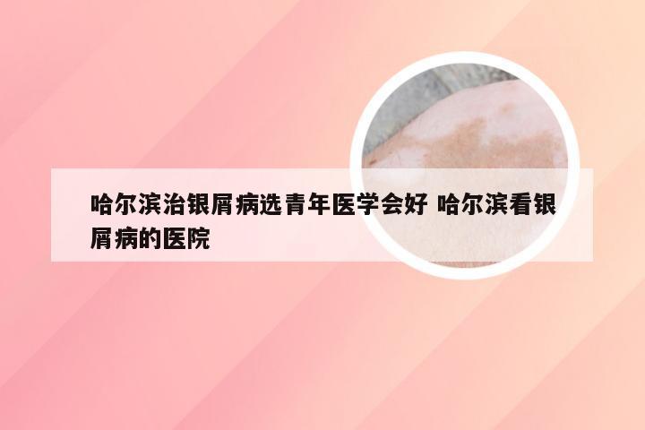 哈尔滨治银屑病选青年医学会好 哈尔滨看银屑病的医院