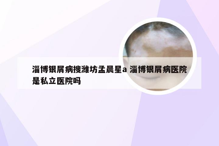 淄博银屑病搜潍坊孟晨星a 淄博银屑病医院是私立医院吗