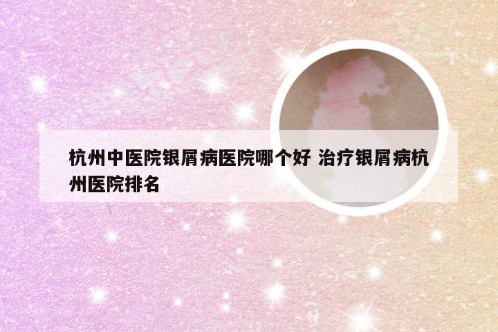 杭州中医院银屑病医院哪个好 治疗银屑病杭州医院排名