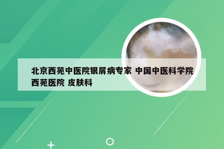 北京西苑中医院银屑病专家 中国中医科学院西苑医院 皮肤科