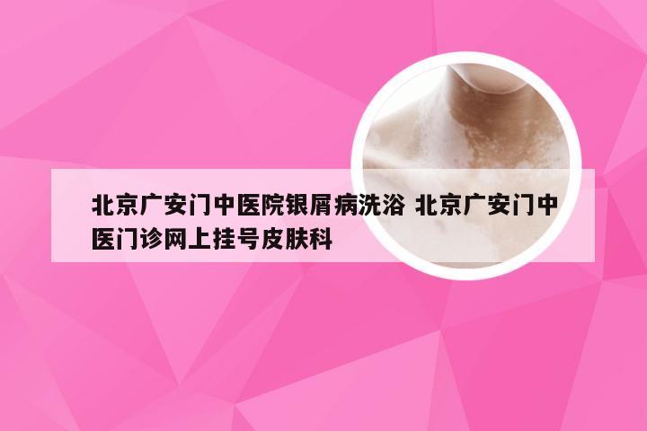 北京广安门中医院银屑病洗浴 北京广安门中医门诊网上挂号皮肤科