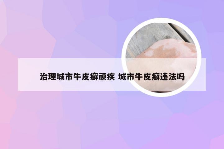 治理城市牛皮癣顽疾 城市牛皮癣违法吗