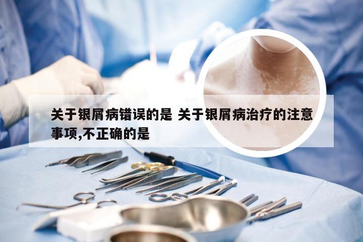 关于银屑病错误的是 关于银屑病治疗的注意事项,不正确的是