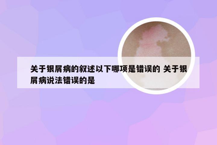关于银屑病的叙述以下哪项是错误的 关于银屑病说法错误的是
