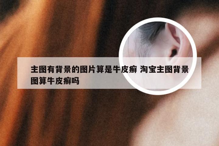主图有背景的图片算是牛皮癣 淘宝主图背景图算牛皮癣吗