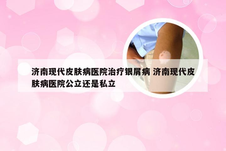 济南现代皮肤病医院治疗银屑病 济南现代皮肤病医院公立还是私立