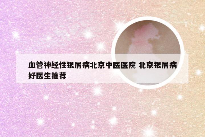 血管神经性银屑病北京中医医院 北京银屑病好医生推荐