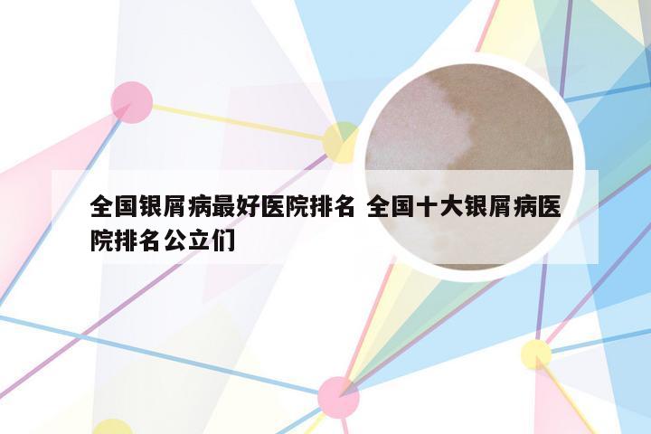 全国银屑病最好医院排名 全国十大银屑病医院排名公立们
