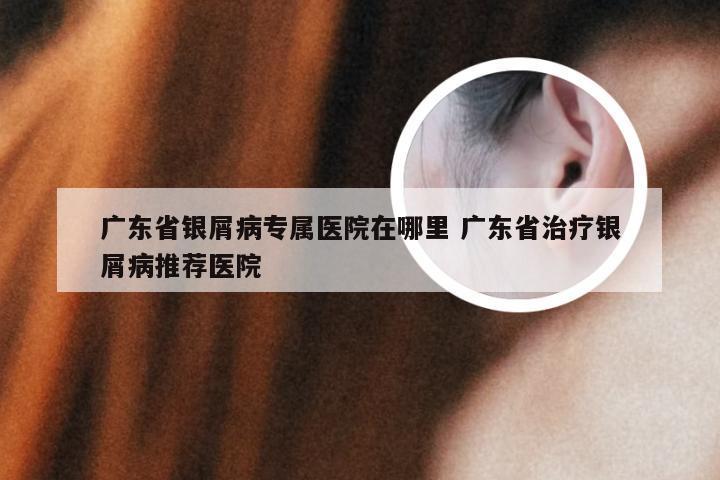 广东省银屑病专属医院在哪里 广东省治疗银屑病推荐医院