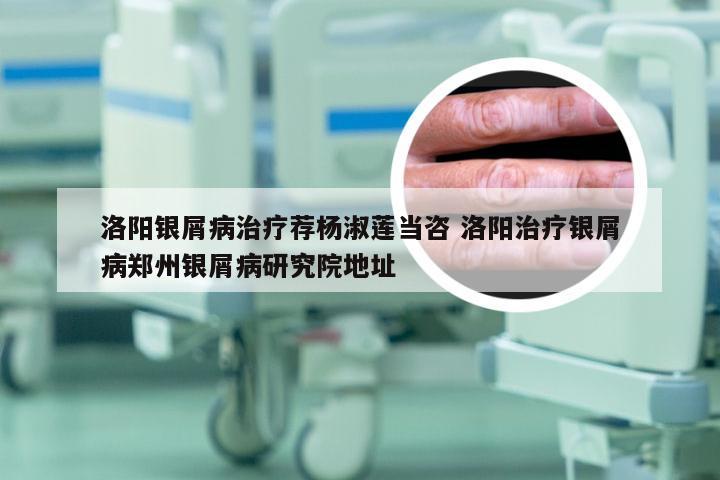 洛阳银屑病治疗荐杨淑莲当咨 洛阳治疗银屑病郑州银屑病研究院地址