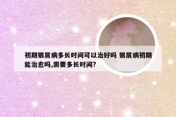 初期银屑病多长时间可以治好吗 银屑病初期能治愈吗,需要多长时间?