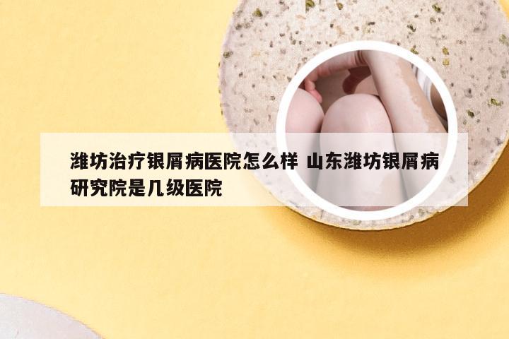 潍坊治疗银屑病医院怎么样 山东潍坊银屑病研究院是几级医院