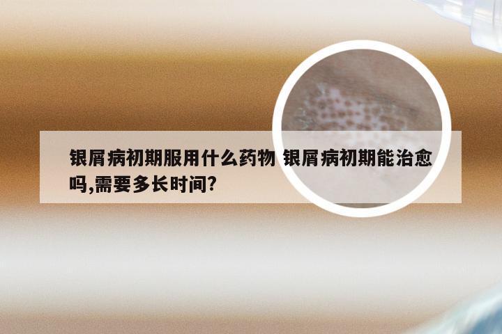 银屑病初期服用什么药物 银屑病初期能治愈吗,需要多长时间?