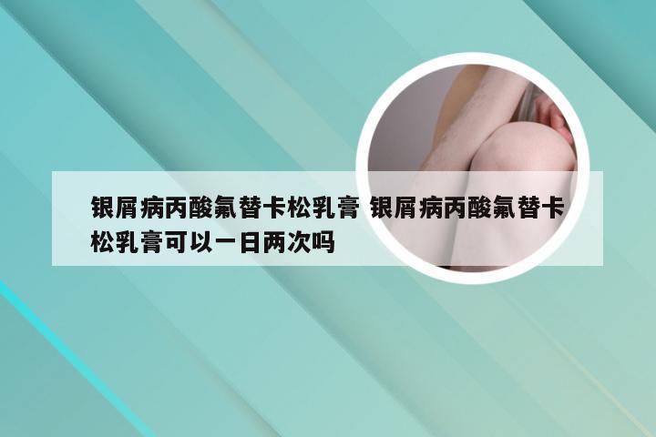 银屑病丙酸氟替卡松乳膏 银屑病丙酸氟替卡松乳膏可以一日两次吗