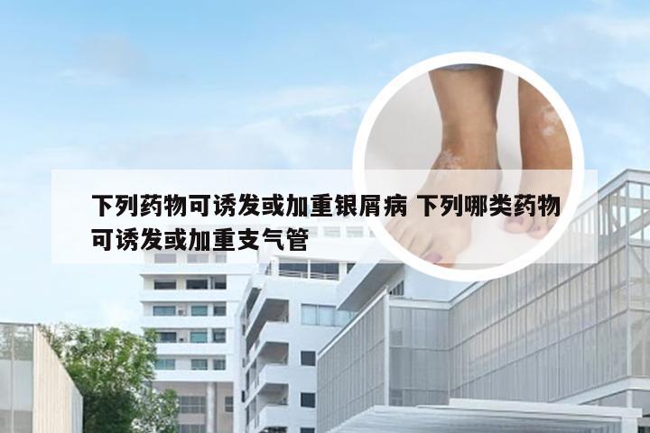 下列药物可诱发或加重银屑病 下列哪类药物可诱发或加重支气管