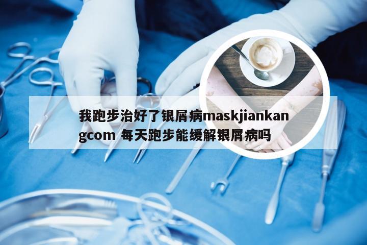 我跑步治好了银屑病maskjiankangcom 每天跑步能缓解银屑病吗